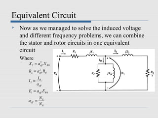 Equivalent Circuit
   Now as we managed to solve the induced voltage
    and different frequency problems, we can combine
    the stator and rotor circuits in one equivalent
    circuit
    Where
       X 2 = aeff X R 0
              2


       R2 = aeff RR
             2


              IR
       I2 =
              aeff
       E1 = aeff ER 0
                NS
       aeff =
                NR
 