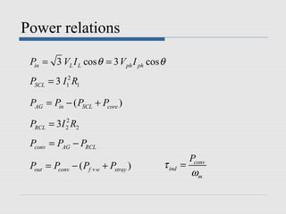 Power relations

 Pin = 3 VL I L cos θ = 3 V ph I ph cos θ
 PSCL = 3 I12 R1

 PAG = Pin − ( PSCL + Pcore )

 PRCL = 3I 2 R2
           2



 Pconv = PAG − PRCL
                                                  Pconv
 Pout = Pconv − ( Pf + w + Pstray )     τ ind   =
                                                  ωm
 