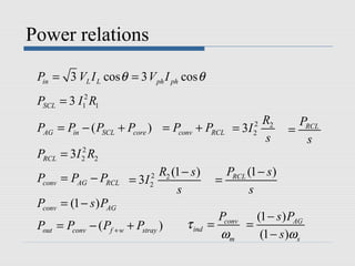 Power relations

 Pin = 3 VL I L cos θ = 3 V ph I ph cos θ
 PSCL = 3 I12 R1
                                                        R2         PRCL
 PAG = Pin − ( PSCL + Pcore ) = Pconv + PRCL       = 3I 2
                                                        2        =
                                                        s           s
 PRCL = 3I 2 R2
           2


                                                 PRCL (1 − s )
 Pconv = PAG − PRCL = 3I 2 R2 (1 − s )
                         2
                                               =
                               s                      s
 Pconv = (1 − s ) PAG
                                                Pconv   (1 − s ) PAG
 Pout = Pconv − ( Pf + w + Pstray )   τ ind   =       =
                                                ωm       (1 − s )ωs
 