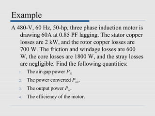 Example
A 480-V, 60 Hz, 50-hp, three phase induction motor is
   drawing 60A at 0.85 PF lagging. The stator copper
   losses are 2 kW, and the rotor copper losses are
   700 W. The friction and windage losses are 600
   W, the core losses are 1800 W, and the stray losses
   are negligible. Find the following quantities:
   1.   The air-gap power PAG.
   2.   The power converted Pconv.
   3.   The output power Pout.
   4.   The efficiency of the motor.
 