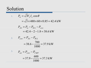 Solution
  1.   Pin = 3VL I L cos θ
          = 3 × 480 × 60 × 0.85 = 42.4 kW
       PAG = Pin − PSCL − Pcore
           = 42.4 − 2 − 1.8 = 38.6 kW

  2.   Pconv = PAG − PRCL
                      700
            = 38.6 −      = 37.9 kW
                     1000
  3.   Pout = Pconv − PF &W
                     600
           = 37.9 −      = 37.3 kW
                    1000
 