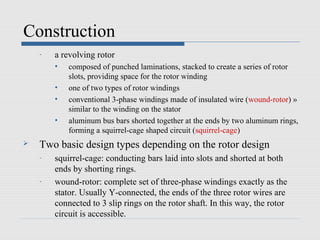 Construction
    -   a revolving rotor
        •   composed of punched laminations, stacked to create a series of rotor
            slots, providing space for the rotor winding
        •   one of two types of rotor windings
        •   conventional 3-phase windings made of insulated wire (wound-rotor) »
            similar to the winding on the stator
        •   aluminum bus bars shorted together at the ends by two aluminum rings,
            forming a squirrel-cage shaped circuit (squirrel-cage)
   Two basic design types depending on the rotor design
    -   squirrel-cage: conducting bars laid into slots and shorted at both
        ends by shorting rings.
    -   wound-rotor: complete set of three-phase windings exactly as the
        stator. Usually Y-connected, the ends of the three rotor wires are
        connected to 3 slip rings on the rotor shaft. In this way, the rotor
        circuit is accessible.
 