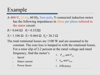 Example
A 460-V, 25-hp, 60 Hz, four-pole, Y-connected induction motor
    has the following impedances in ohms per phase referred to
    the stator circuit:
R1= 0.641Ω R2= 0.332Ω
X1= 1.106 Ω X2= 0.464 Ω XM= 26.3 Ω
The total rotational losses are 1100 W and are assumed to be
    constant. The core loss is lumped in with the rotational losses.
    For a rotor slip of 2.2 percent at the rated voltage and rated
    frequency, find the motor’s       4. P and P
                                           conv      out
   1.   Speed
   2.   Stator current               5. τind and τload
   3.   Power factor                 6. Efficiency
 