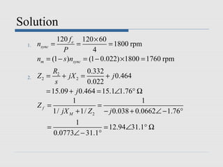Solution
               120 f e 120 × 60
  1.   nsync =         =            = 1800 rpm
                 P            4
       nm = (1 − s )nsync = (1 − 0.022) ×1800 = 1760 rpm
            R2           0.332
  2.   Z2 =    + jX 2 =        + j 0.464
             s           0.022
          = 15.09 + j 0.464 = 15.1∠1.76° Ω
                   1                       1
       Zf =                 =
            1/ jX M + 1/ Z 2 − j 0.038 + 0.0662∠ − 1.76°
                  1
          =                 = 12.94∠31.1° Ω
            0.0773∠ − 31.1°
 