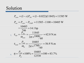 Solution
       Pconv = (1 − s ) PAG = (1 − 0.022)(11845) = 11585 W

       Pout = Pconv − PF &W = 11585 − 1100 = 10485 W
                  10485
                =        = 14.1 hp
                   746
                   PAG       11845
  5.   τ ind    =      =                  = 62.8 N.m
                  ωsync 2π ×1800
                                     60
                  Pout   10485
       τ load   =      =                  = 56.9 N.m
                  ωm 2π ×1760
                           60
          Pout         10485
  6.   η=      ×100% =       ×100 = 83.7%
          Pin          12530
 