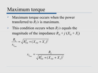 Maximum torque
   Maximum torque occurs when the power
    transferred to R2/s is maximum.
   This condition occurs when R2/s equals the
    magnitude of the impedance RTH + j (XTH + X2)
     R2
          = RTH + ( X TH + X 2 ) 2
             2

    sTmax

                                     R2
                sTmax =
                          RTH + ( X TH + X 2 ) 2
                           2
 