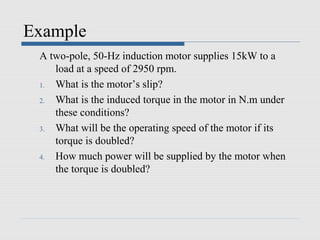 Example
 A two-pole, 50-Hz induction motor supplies 15kW to a
    load at a speed of 2950 rpm.
 1. What is the motor’s slip?
 2. What is the induced torque in the motor in N.m under
    these conditions?
 3. What will be the operating speed of the motor if its
    torque is doubled?
 4. How much power will be supplied by the motor when
    the torque is doubled?
 