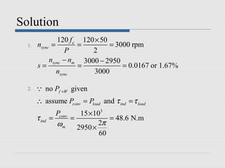 Solution
               120 f e 120 × 50
  1.   nsync =        =         = 3000 rpm
                  P       2
            nsync − nm 3000 − 2950
       s=             =             = 0.0167 or 1.67%
               nsync       3000

  2.   Q no Pf +W given
       ∴ assume Pconv = Pload and τ ind = τ load
                 Pconv   15 ×103
       τ ind   =       =          = 48.6 N.m
                 ωm 2950 × 2π
                               60
 