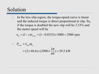 Solution
  3.   In the low-slip region, the torque-speed curve is linear
       and the induced torque is direct proportional to slip. So,
       if the torque is doubled the new slip will be 3.33% and
       the motor speed will be
       nm = (1 − s )nsync = (1 − 0.0333) × 3000 = 2900 rpm

  4.   Pconv = τ ind ωm
                                      2π
             = (2 × 48.6) × (2900 ×      ) = 29.5 kW
                                      60
 
