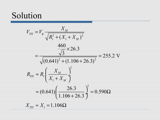Solution
                       XM
   VTH = Vφ
                R12 + ( X 1 + X M )2
                   460
                       × 26.3
          =          3                 = 255.2 V
            (0.641) + (1.106 + 26.3)
                   2                 2

                            2
                XM 
    RTH   ≈ R1           ÷
                X1 + X M 
                                       2
                         26.3     
          ≈ (0.641)               ÷ = 0.590Ω
                     1.106 + 26.3 
   X TH ≈ X 1 = 1.106Ω
 