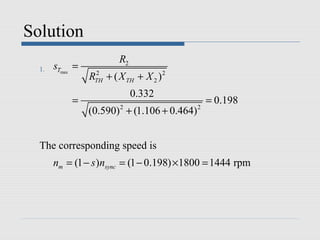 Solution
                         R2
  1.   sTmax =
                 RTH + ( X TH + X 2 ) 2
                  2


                              0.332
            =                                    = 0.198
                 (0.590) + (1.106 + 0.464)
                         2                   2




  The corresponding speed is
       nm = (1 − s )nsync = (1 − 0.198) ×1800 = 1444 rpm
 