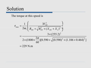 Solution
  The torque at this speed is

               1                2
                              3VTH               
    τ max   =                                   ÷
              2ωs   R + R 2 + ( X + X )2 ÷
                    TH     TH       TH     2    
                                   3 × (255.2) 2
            =
                         2π
              2 × (1800 × )[0.590 + (0.590) 2 + (1.106 + 0.464) 2 ]
                         60
            = 229 N.m
 