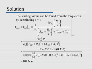 Solution
  2.    The starting torque can be found from the torque eqn.
        by substituting s = 1
                                            2  R2 
                                         3VTH  ÷
                              1                 s 
       τ start = τ ind s =1 =
                              ωs       R2 
                                             2

                                  RTH + ÷ + ( X TH + X 2 ) 2
                                       s                    s =1
                                 2
                              3VTH R2
            =
                ωs [( RTH + R2 ) + ( X TH + X 2 ) 2 ]
                                 2



                                3 × (255.2) 2 × (0.332)
            =
                     2π
              1800 ×    × [(0.590 + 0.332) 2 + (1.106 + 0.464) 2 ]
                     60
            = 104 N.m
 