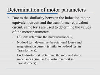 Determination of motor parameters
   Due to the similarity between the induction motor
    equivalent circuit and the transformer equivalent
    circuit, same tests are used to determine the values
    of the motor parameters.
    -   DC test: determine the stator resistance R1
    -   No-load test: determine the rotational losses and
        magnetization current (similar to no-load test in
        Transformers).
    -   Locked-rotor test: determine the rotor and stator
        impedances (similar to short-circuit test in
        Transformers).
 