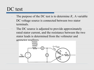 DC test
  -   The purpose of the DC test is to determine R1. A variable
      DC voltage source is connected between two stator
      terminals.
  -   The DC source is adjusted to provide approximately
      rated stator current, and the resistance between the two
      stator leads is determined from the voltmeter and
      ammeter readings.
 