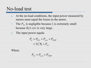 No-load test
  6.   At the no-load conditions, the input power measured by
       meters must equal the losses in the motor.
  7.   The PRCL is negligible because I2 is extremely small
       because R2(1-s)/s is very large.
  8.   The input power equals

                  Pin = PSCL + Pcore + PF &W
                     = 3I12 R1 + Prot

  Where
                    Prot = Pcore + PF &W
 