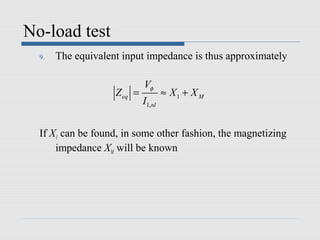 No-load test
  9.   The equivalent input impedance is thus approximately

                             Vφ
                    Z eq =            ≈ X1 + X M
                             I1, nl


  If X1 can be found, in some other fashion, the magnetizing
      impedance XM will be known
 