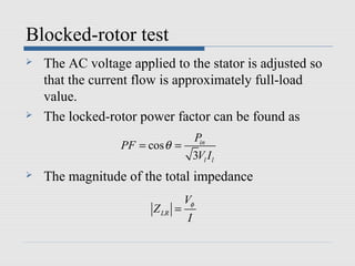 Blocked-rotor test
   The AC voltage applied to the stator is adjusted so
    that the current flow is approximately full-load
    value.
   The locked-rotor power factor can be found as
                               Pin
                  PF = cos θ =
                               3Vl I l
   The magnitude of the total impedance
                                  Vφ
                         Z LR =
                                  I
 