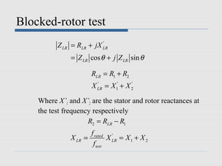 Blocked-rotor test
          Z LR = RLR + jX LR
                          '


               = Z LR cos θ + j Z LR sin θ

                        RLR = R1 + R2
                        X LR = X 1' + X 2
                          '             '



    Where X’1 and X’2 are the stator and rotor reactances at
    the test frequency respectively
                     R2 = RLR − R1
                        f rated '
               X LR =           X LR = X 1 + X 2
                         f test
 