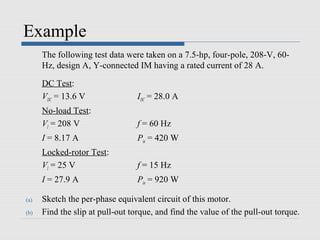 Example
      The following test data were taken on a 7.5-hp, four-pole, 208-V, 60-
      Hz, design A, Y-connected IM having a rated current of 28 A.

      DC Test:
      VDC = 13.6 V                IDC = 28.0 A
      No-load Test:
      Vl = 208 V                  f = 60 Hz
      I = 8.17 A                  Pin = 420 W
      Locked-rotor Test:
      Vl = 25 V                   f = 15 Hz
      I = 27.9 A                  Pin = 920 W

(a)   Sketch the per-phase equivalent circuit of this motor.
(b)   Find the slip at pull-out torque, and find the value of the pull-out torque.
 