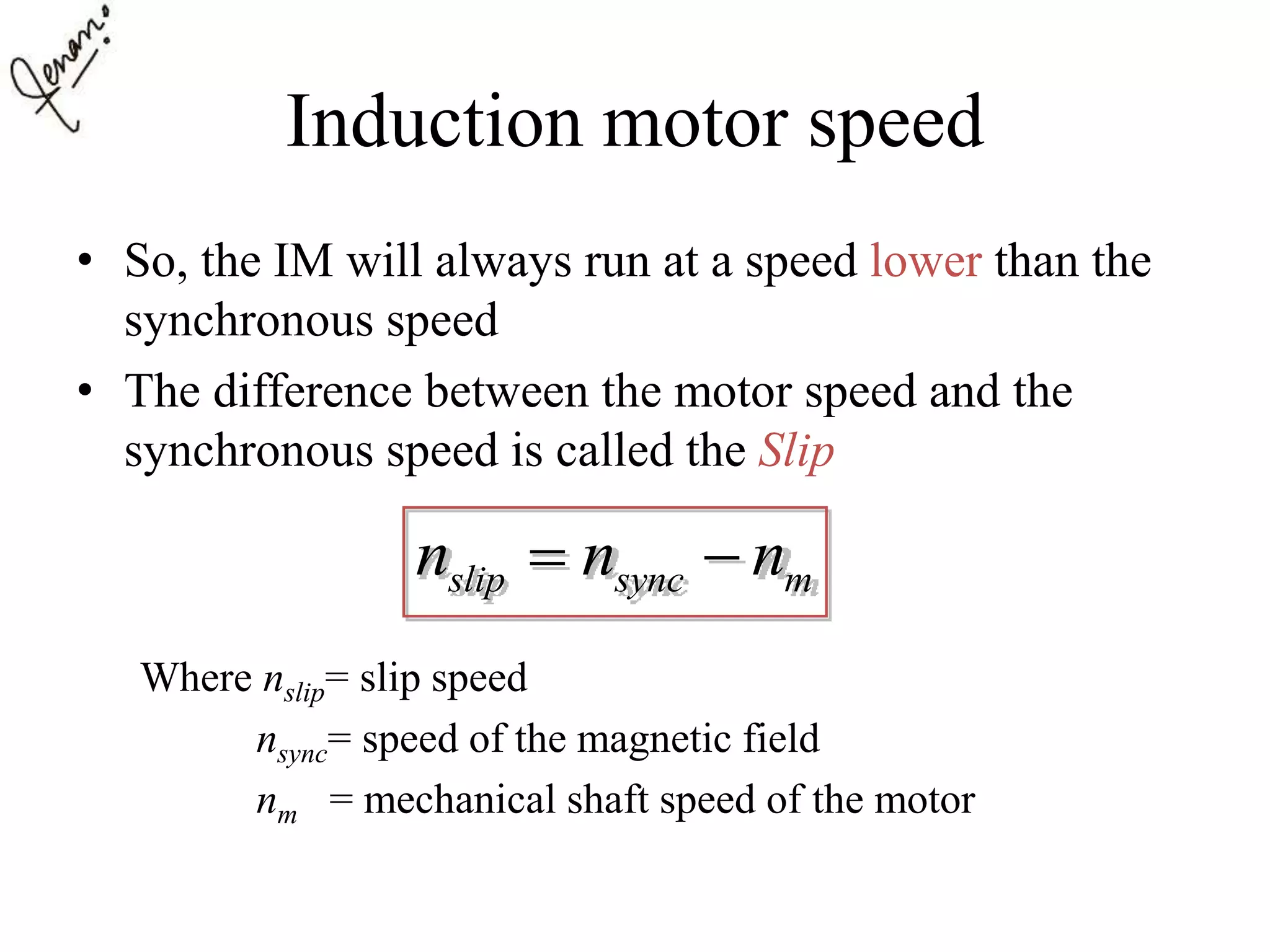 Induction motor speed
• So, the IM will always run at a speed lower than the
synchronous speed
• The difference between the motor speed and the
synchronous speed is called the Slip
Where nslip= slip speed
nsync= speed of the magnetic field
nm = mechanical shaft speed of the motor
slip sync mn n n 
 