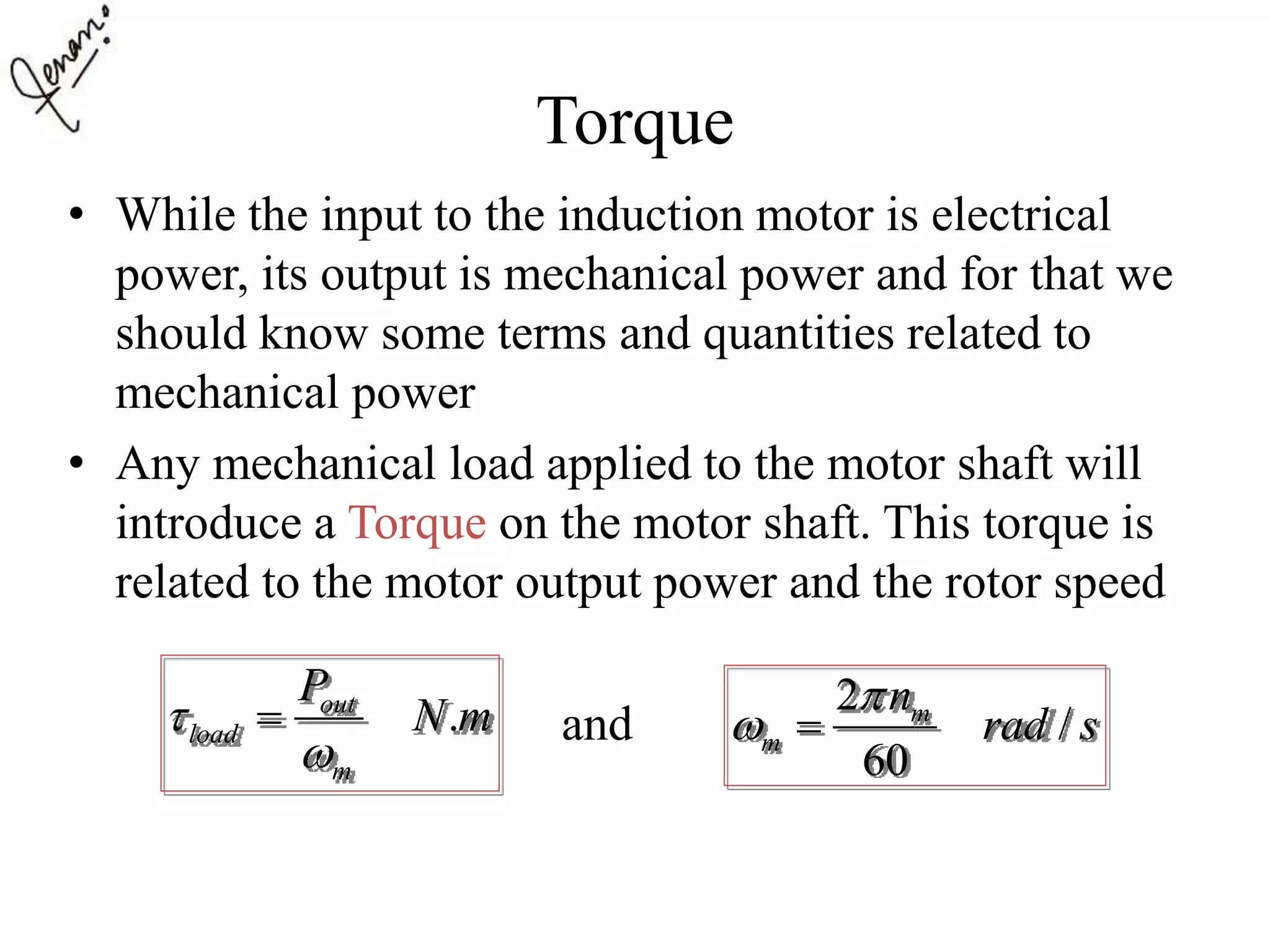 Torque
• While the input to the induction motor is electrical
power, its output is mechanical power and for that we
should know some terms and quantities related to
mechanical power
• Any mechanical load applied to the motor shaft will
introduce a Torque on the motor shaft. This torque is
related to the motor output power and the rotor speed
and.out
load
m
P
N m

 2
/
60
m
m
n
rad s

 
 