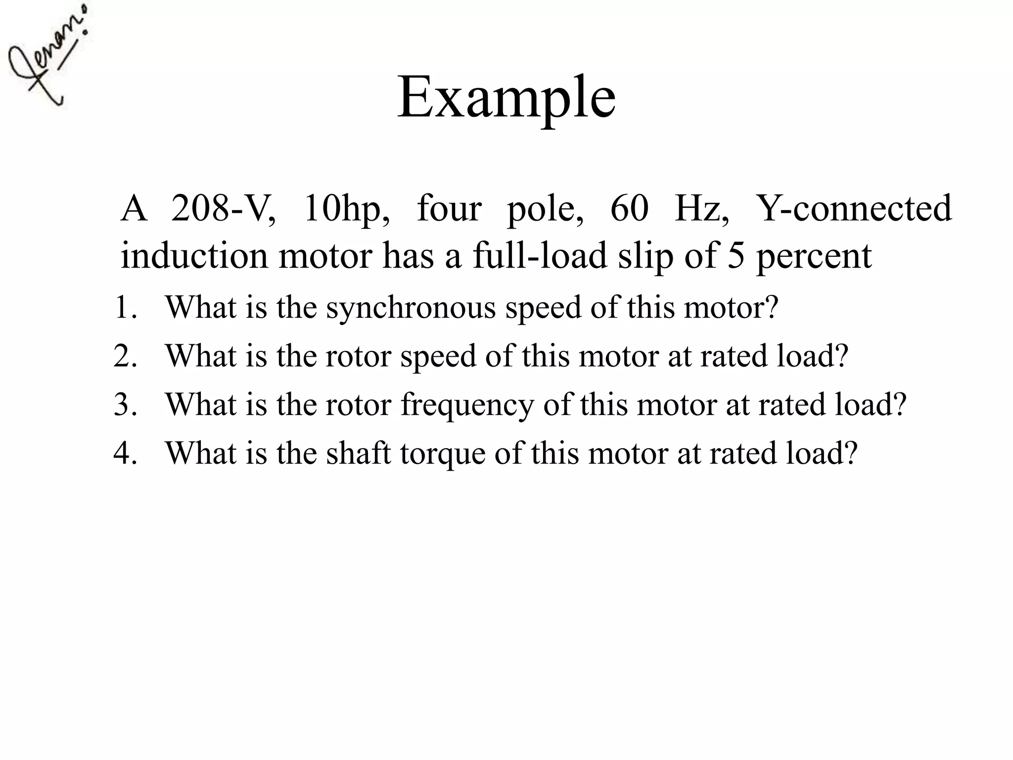 Example
A 208-V, 10hp, four pole, 60 Hz, Y-connected
induction motor has a full-load slip of 5 percent
1. What is the synchronous speed of this motor?
2. What is the rotor speed of this motor at rated load?
3. What is the rotor frequency of this motor at rated load?
4. What is the shaft torque of this motor at rated load?
 