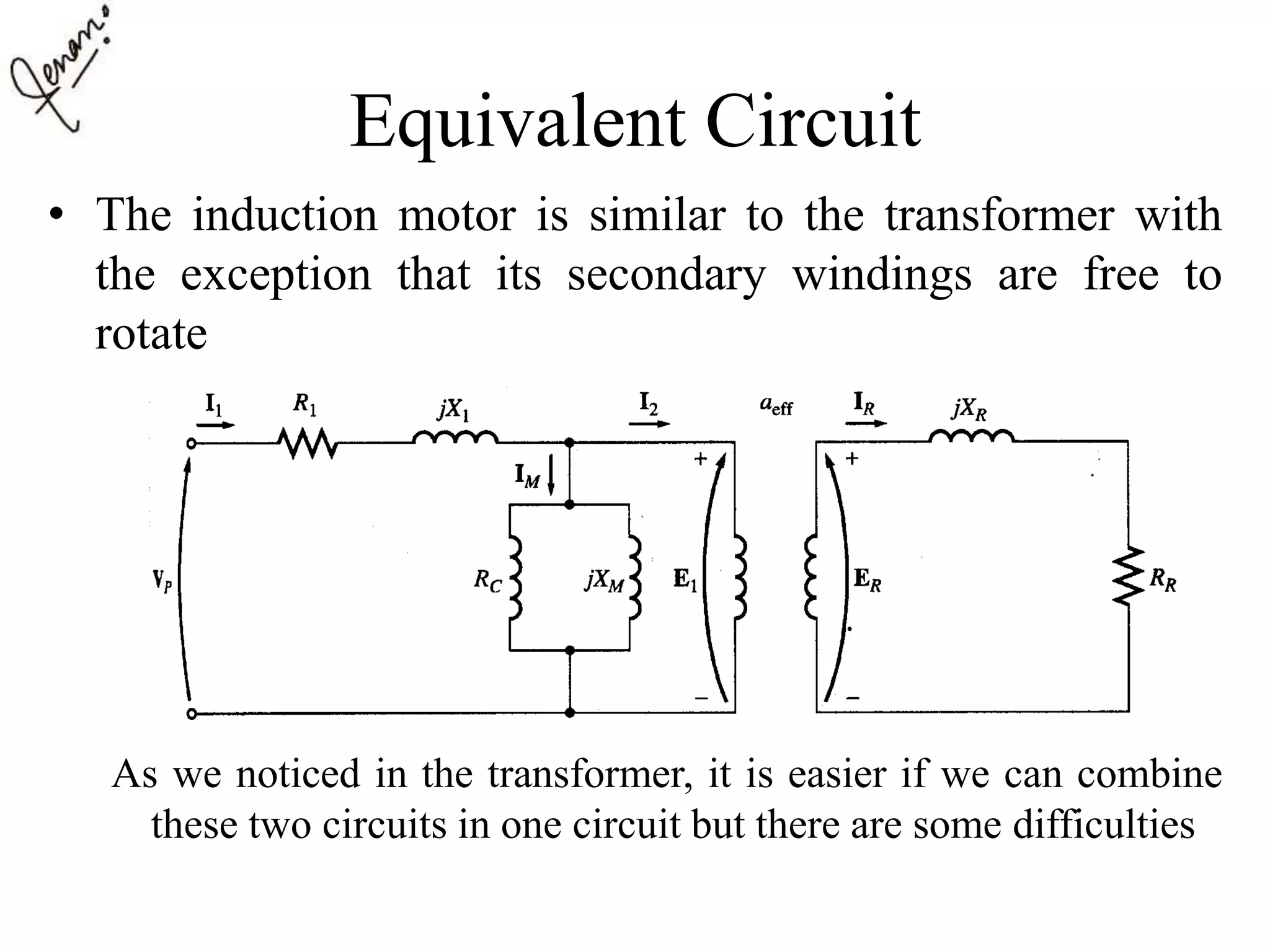 Equivalent Circuit
• The induction motor is similar to the transformer with
the exception that its secondary windings are free to
rotate
As we noticed in the transformer, it is easier if we can combine
these two circuits in one circuit but there are some difficulties
 