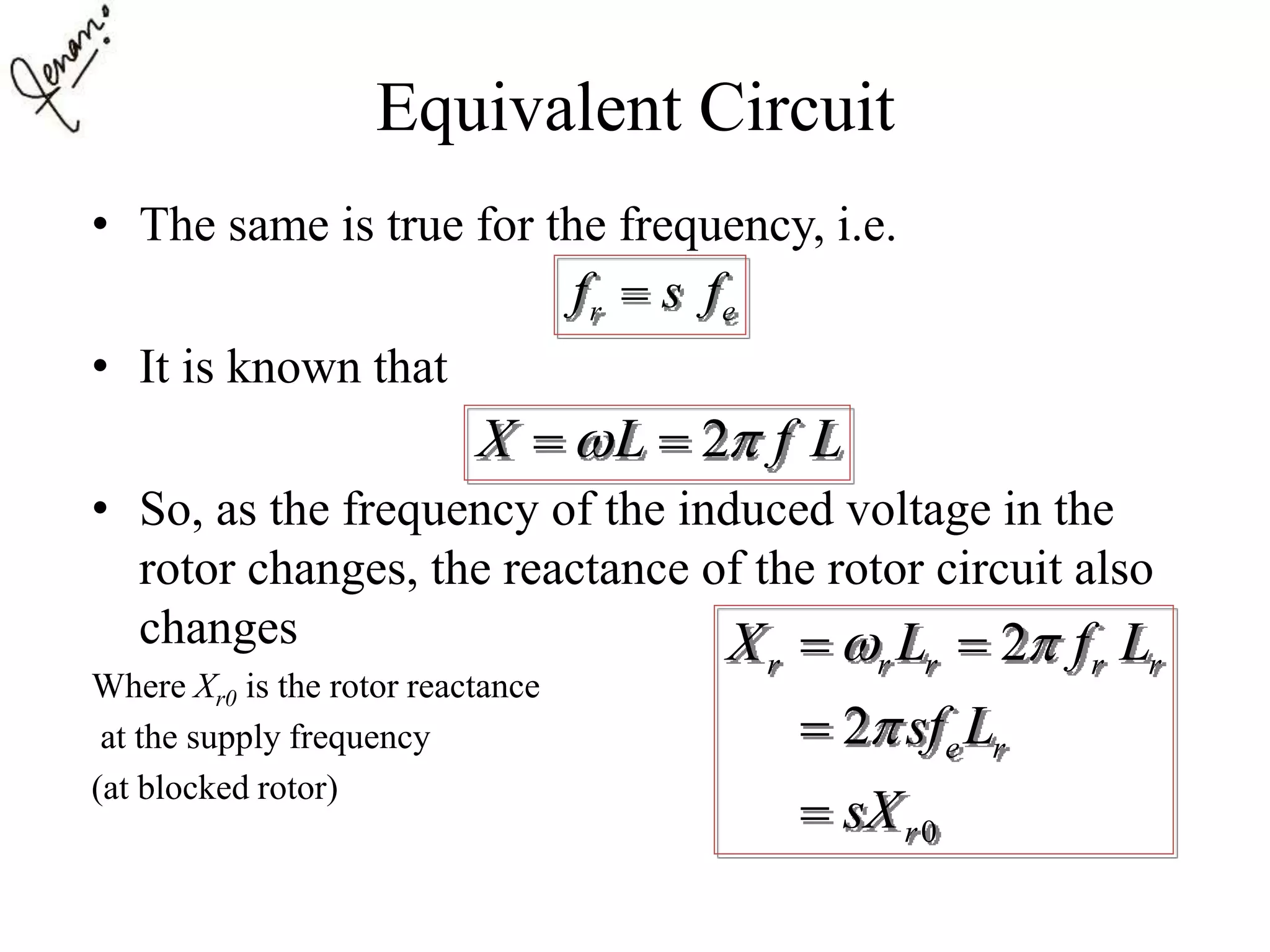 Equivalent Circuit
• The same is true for the frequency, i.e.
• It is known that
• So, as the frequency of the induced voltage in the
rotor changes, the reactance of the rotor circuit also
changes
Where Xr0 is the rotor reactance
at the supply frequency
(at blocked rotor)
r ef s f
2X L f L  
0
2
2
r r r r r
e r
r
X L f L
sf L
sX
 

 


 