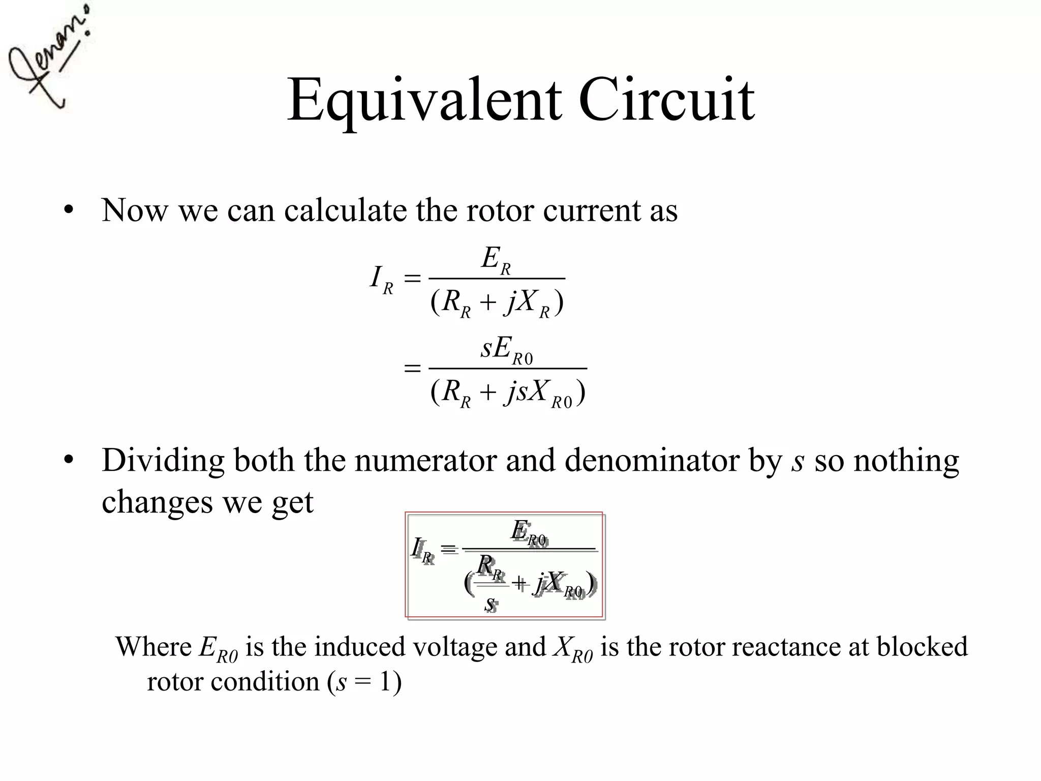 Equivalent Circuit
• Now we can calculate the rotor current as
• Dividing both the numerator and denominator by s so nothing
changes we get
Where ER0 is the induced voltage and XR0 is the rotor reactance at blocked
rotor condition (s = 1)
0
0
( )
( )
R
R
R R
R
R R
E
I
R jX
sE
R jsX




0
0( )
R
R
R
R
E
I
R
jX
s


 