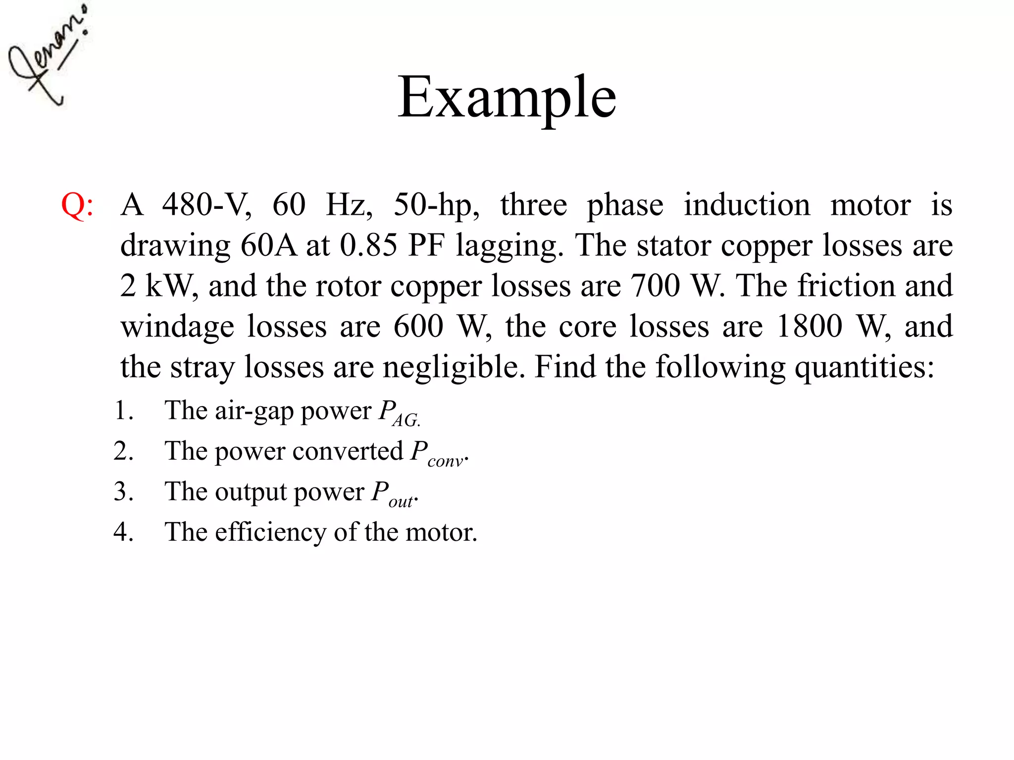 Example
Q: A 480-V, 60 Hz, 50-hp, three phase induction motor is
drawing 60A at 0.85 PF lagging. The stator copper losses are
2 kW, and the rotor copper losses are 700 W. The friction and
windage losses are 600 W, the core losses are 1800 W, and
the stray losses are negligible. Find the following quantities:
1. The air-gap power PAG.
2. The power converted Pconv.
3. The output power Pout.
4. The efficiency of the motor.
 