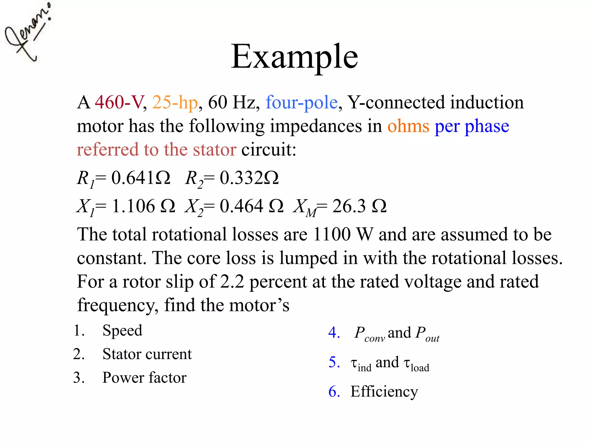 Example
A 460-V, 25-hp, 60 Hz, four-pole, Y-connected induction
motor has the following impedances in ohms per phase
referred to the stator circuit:
R1= 0.641 R2= 0.332
X1= 1.106  X2= 0.464  XM= 26.3 
The total rotational losses are 1100 W and are assumed to be
constant. The core loss is lumped in with the rotational losses.
For a rotor slip of 2.2 percent at the rated voltage and rated
frequency, find the motor’s
1. Speed
2. Stator current
3. Power factor
4. Pconv and Pout
5. ind and load
6. Efficiency
 