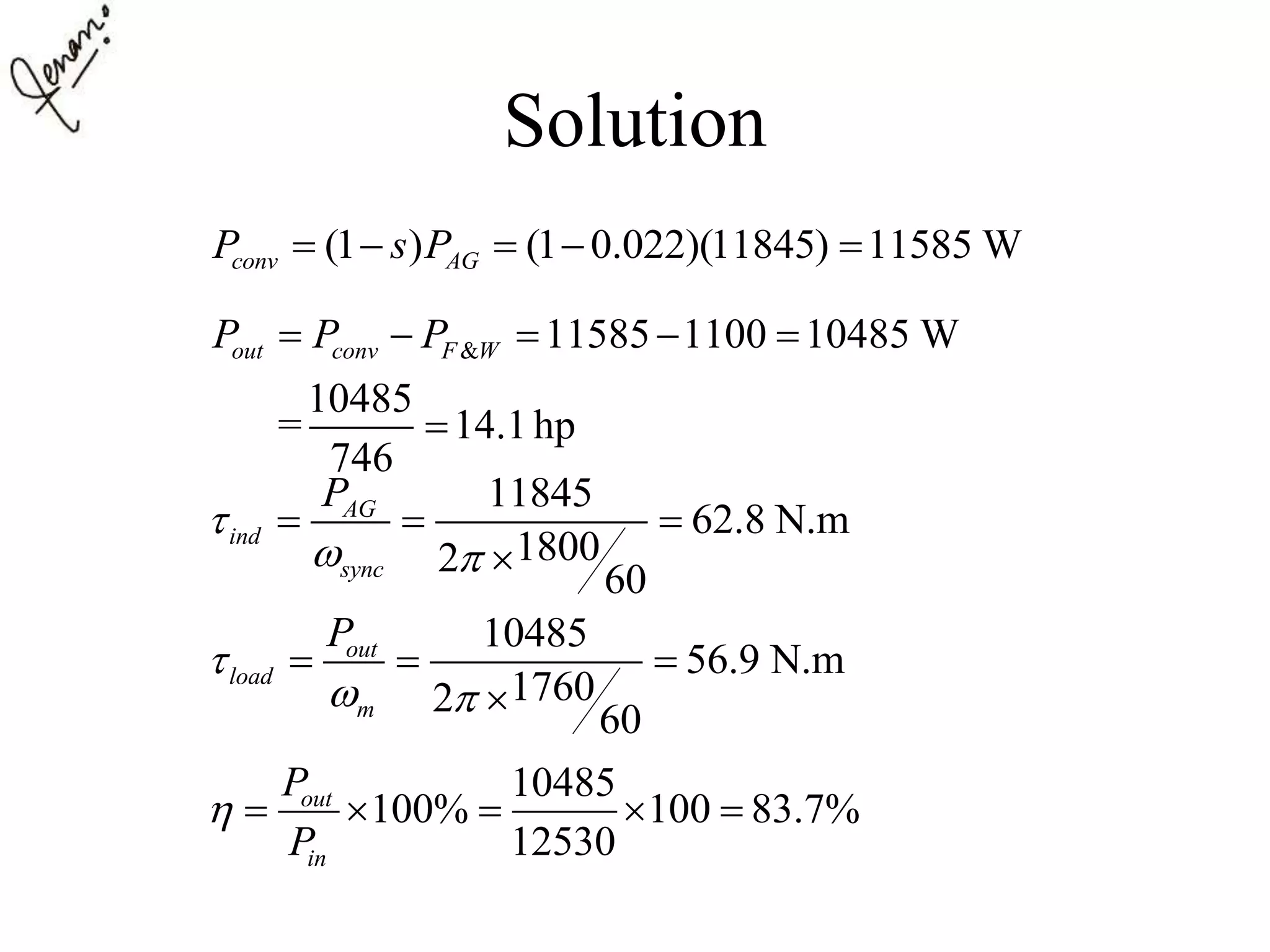 Solution
(1 ) (1 0.022)(11845) 11585 Wconv AGP s P    
& 11585 1100 10485 W
10485
= 14.1hp
746
out conv F WP P P    

11845
62.8 N.m
18002
60
AG
ind
sync
P

 
  

10485
56.9 N.m
17602
60
out
load
m
P

 
  

10485
100% 100 83.7%
12530
out
in
P
P
     
 