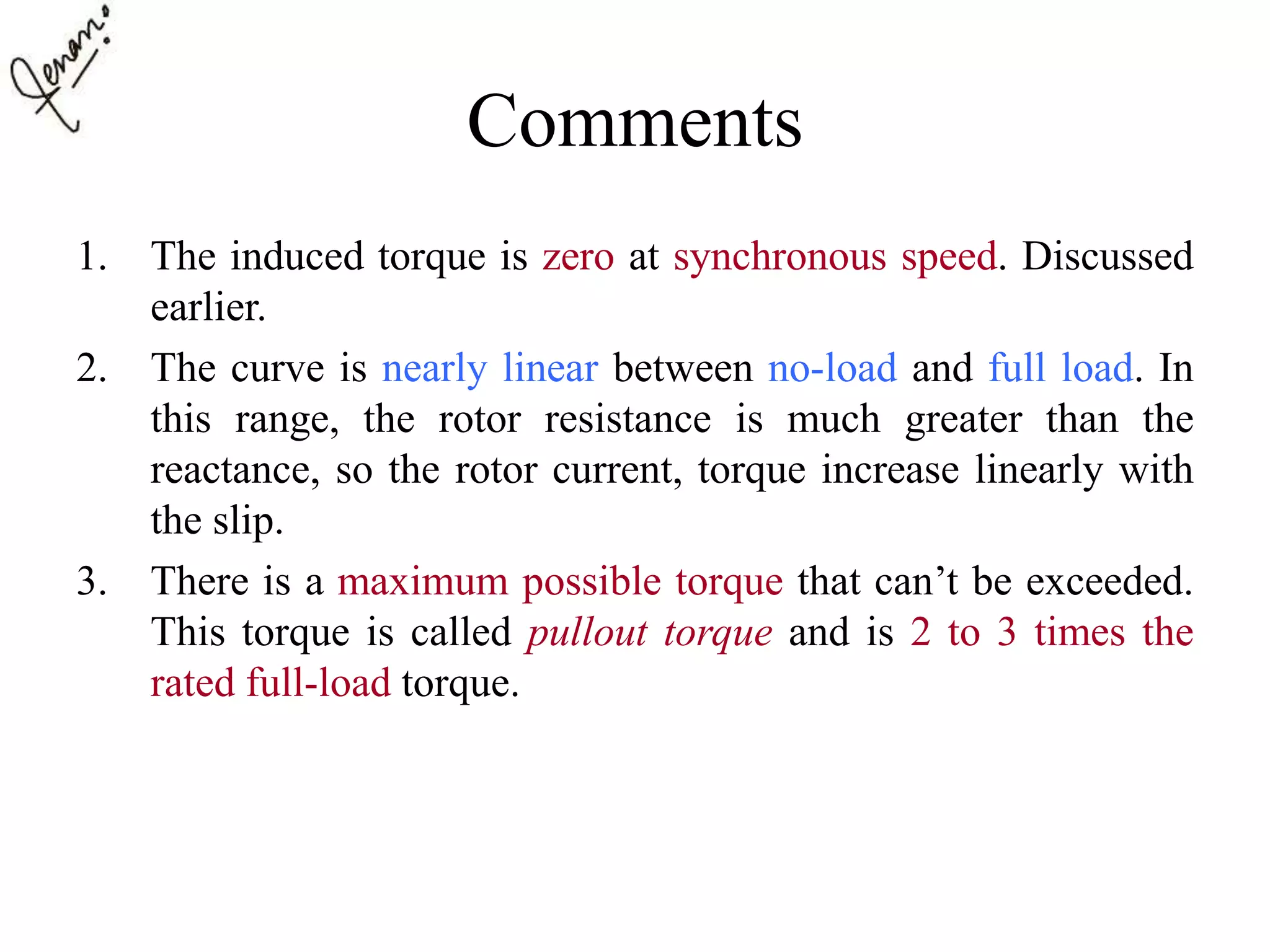 Comments
1. The induced torque is zero at synchronous speed. Discussed
earlier.
2. The curve is nearly linear between no-load and full load. In
this range, the rotor resistance is much greater than the
reactance, so the rotor current, torque increase linearly with
the slip.
3. There is a maximum possible torque that can’t be exceeded.
This torque is called pullout torque and is 2 to 3 times the
rated full-load torque.
 