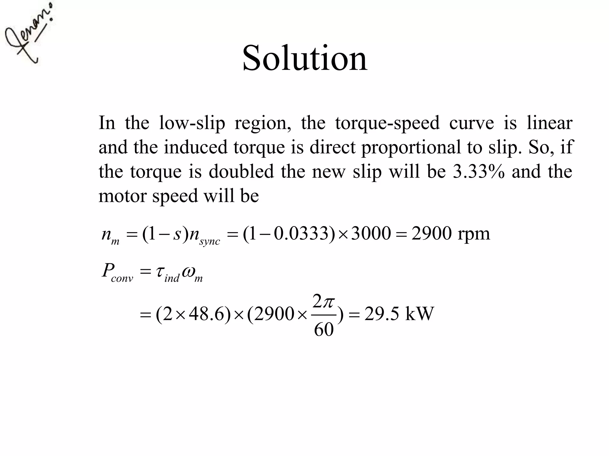 Solution
In the low-slip region, the torque-speed curve is linear
and the induced torque is direct proportional to slip. So, if
the torque is doubled the new slip will be 3.33% and the
motor speed will be
(1 ) (1 0.0333) 3000 2900 rpmm syncn s n     
2
(2 48.6) (2900 ) 29.5 kW
60
conv ind mP  


    
 