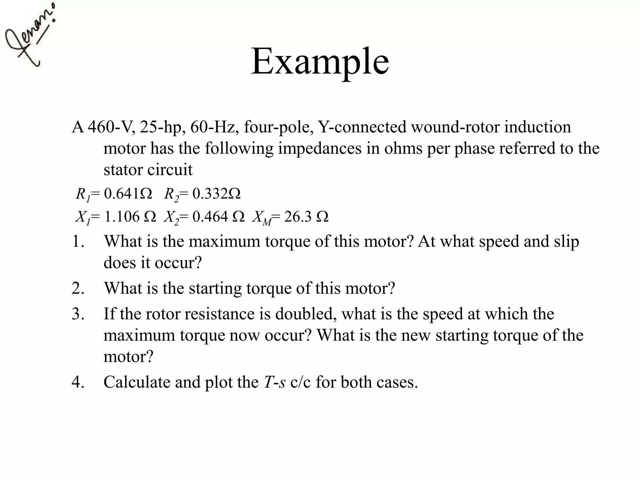Example
A 460-V, 25-hp, 60-Hz, four-pole, Y-connected wound-rotor induction
motor has the following impedances in ohms per phase referred to the
stator circuit
R1= 0.641 R2= 0.332
X1= 1.106  X2= 0.464  XM= 26.3 
1. What is the maximum torque of this motor? At what speed and slip
does it occur?
2. What is the starting torque of this motor?
3. If the rotor resistance is doubled, what is the speed at which the
maximum torque now occur? What is the new starting torque of the
motor?
4. Calculate and plot the T-s c/c for both cases.
 
