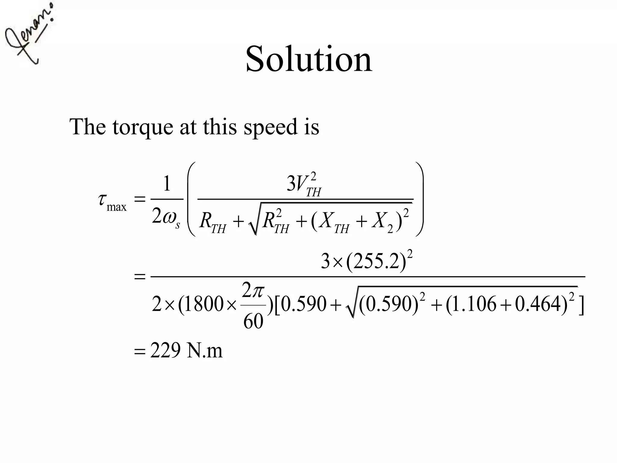 Solution
The torque at this speed is
2
max 2 2
2
2
2 2
31
2 ( )
3 (255.2)
2
2 (1800 )[0.590 (0.590) (1.106 0.464) ]
60
229 N.m
TH
s TH TH TH
V
R R X X



 
 
    


    

 