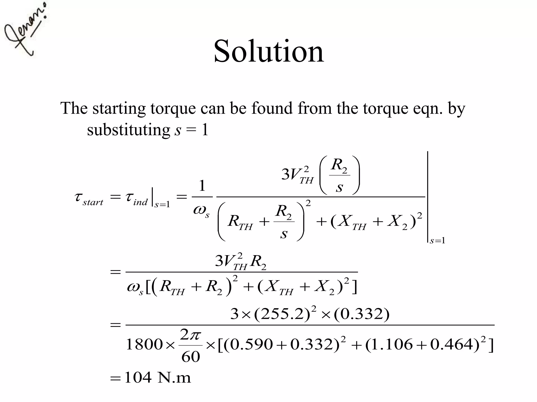 Solution
The starting torque can be found from the torque eqn. by
substituting s = 1
 
2 2
21
22
2
1
2
2
2 2
2 2
2
2 2
3
1
( )
3
[ ( ) ]
3 (255.2) (0.332)
2
1800 [(0.590 0.332) (1.106 0.464) ]
60
104 N.m
TH
start ind s
s
TH TH
s
TH
s TH TH
R
V
s
R
R X X
s
V R
R R X X
 





 
 
  
 
   
 

  
 

    

 