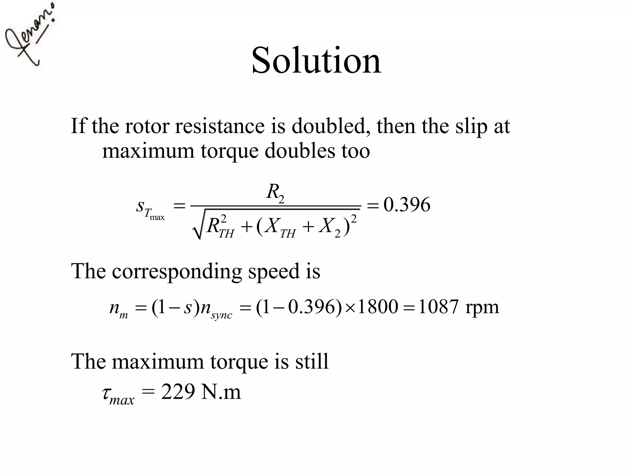 Solution
If the rotor resistance is doubled, then the slip at
maximum torque doubles too
The corresponding speed is
The maximum torque is still
max = 229 N.m
max
2
2 2
2
0.396
( )
T
TH TH
R
s
R X X
 
 
(1 ) (1 0.396) 1800 1087 rpmm syncn s n     
 
