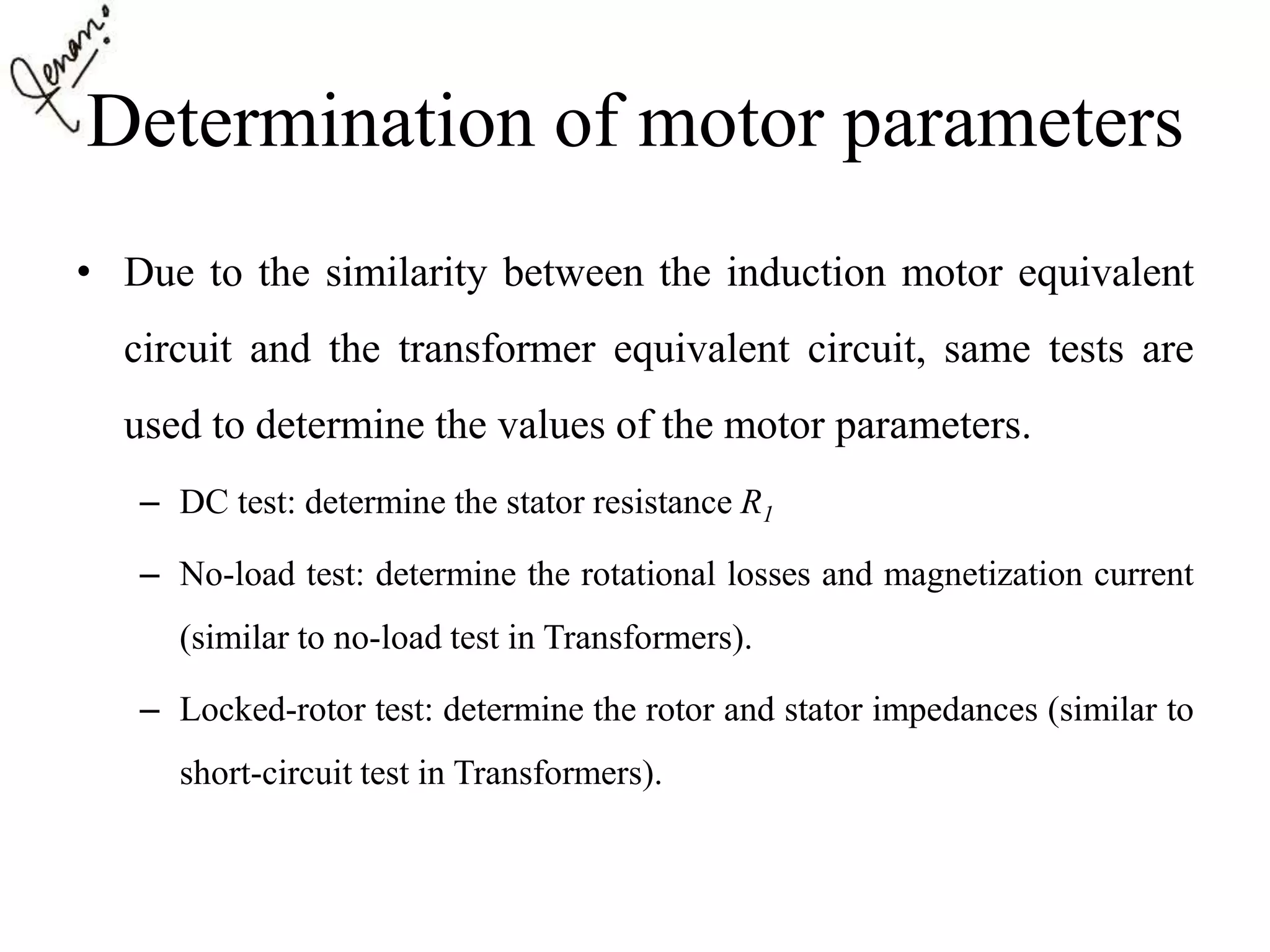 Determination of motor parameters
• Due to the similarity between the induction motor equivalent
circuit and the transformer equivalent circuit, same tests are
used to determine the values of the motor parameters.
– DC test: determine the stator resistance R1
– No-load test: determine the rotational losses and magnetization current
(similar to no-load test in Transformers).
– Locked-rotor test: determine the rotor and stator impedances (similar to
short-circuit test in Transformers).
 