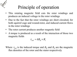 Principle of operation
• This rotating magnetic field cuts the rotor windings and
produces an induced voltage in the rotor windings
• Due to the fact that the rotor windings are short circuited, for
both squirrel cage and wound-rotor, and induced current flows
in the rotor windings
• The rotor current produces another magnetic field
• A torque is produced as a result of the interaction of those two
magnetic fields
Where ind is the induced torque and BR and BS are the magnetic
flux densities of the rotor and the stator respectively
ind R skB B  
 