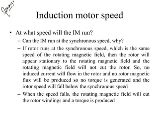 Induction motor speed
• At what speed will the IM run?
– Can the IM run at the synchronous speed, why?
– If rotor runs at the synchronous speed, which is the same
speed of the rotating magnetic field, then the rotor will
appear stationary to the rotating magnetic field and the
rotating magnetic field will not cut the rotor. So, no
induced current will flow in the rotor and no rotor magnetic
flux will be produced so no torque is generated and the
rotor speed will fall below the synchronous speed
– When the speed falls, the rotating magnetic field will cut
the rotor windings and a torque is produced
 