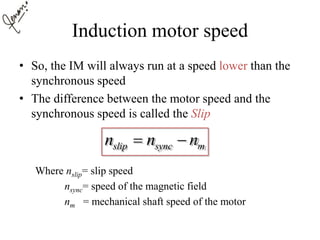 Induction motor speed
• So, the IM will always run at a speed lower than the
synchronous speed
• The difference between the motor speed and the
synchronous speed is called the Slip
Where nslip= slip speed
nsync= speed of the magnetic field
nm = mechanical shaft speed of the motor
slip sync mn n n 
 