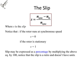 The Slip
sync m
sync
n n
s
n


Where s is the slip
Notice that : if the rotor runs at synchronous speed
s = 0
if the rotor is stationary
s = 1
Slip may be expressed as a percentage by multiplying the above
eq. by 100, notice that the slip is a ratio and doesn’t have units
 
