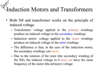 Induction Motors and Transformers
• Both IM and transformer works on the principle of
induced voltage
– Transformer: voltage applied to the primary windings
produce an induced voltage in the secondary windings
– Induction motor: voltage applied to the stator windings
produce an induced voltage in the rotor windings
– The difference is that, in the case of the induction motor,
the secondary windings can move
– Due to the rotation of the rotor (the secondary winding of
the IM), the induced voltage in it does not have the same
frequency of the stator (the primary) voltage
 