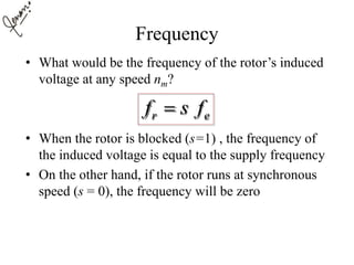 Frequency
• What would be the frequency of the rotor’s induced
voltage at any speed nm?
• When the rotor is blocked (s=1) , the frequency of
the induced voltage is equal to the supply frequency
• On the other hand, if the rotor runs at synchronous
speed (s = 0), the frequency will be zero
r ef s f
 