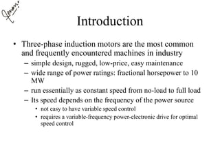 Introduction
• Three-phase induction motors are the most common
and frequently encountered machines in industry
– simple design, rugged, low-price, easy maintenance
– wide range of power ratings: fractional horsepower to 10
MW
– run essentially as constant speed from no-load to full load
– Its speed depends on the frequency of the power source
• not easy to have variable speed control
• requires a variable-frequency power-electronic drive for optimal
speed control
 