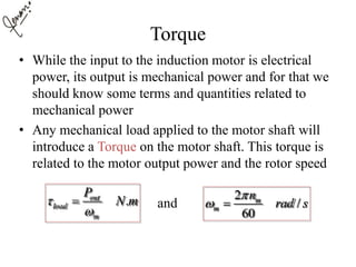 Torque
• While the input to the induction motor is electrical
power, its output is mechanical power and for that we
should know some terms and quantities related to
mechanical power
• Any mechanical load applied to the motor shaft will
introduce a Torque on the motor shaft. This torque is
related to the motor output power and the rotor speed
and.out
load
m
P
N m

 2
/
60
m
m
n
rad s

 
 