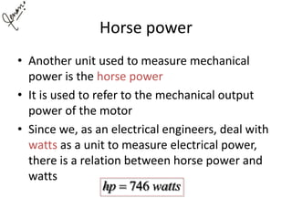 Horse power
• Another unit used to measure mechanical
power is the horse power
• It is used to refer to the mechanical output
power of the motor
• Since we, as an electrical engineers, deal with
watts as a unit to measure electrical power,
there is a relation between horse power and
watts
746hp watts
 