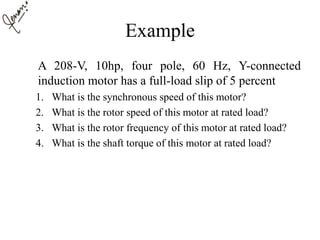 Example
A 208-V, 10hp, four pole, 60 Hz, Y-connected
induction motor has a full-load slip of 5 percent
1. What is the synchronous speed of this motor?
2. What is the rotor speed of this motor at rated load?
3. What is the rotor frequency of this motor at rated load?
4. What is the shaft torque of this motor at rated load?
 